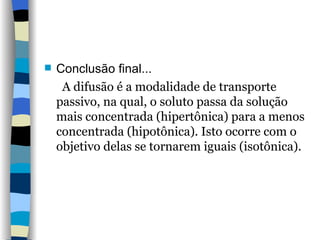 Conclusão final... A difusão é a modalidade de transporte passivo, na qual, o soluto passa da solução mais concentrada (hipertônica) para a menos concentrada (hipotônica). Isto ocorre com o objetivo delas se tornarem iguais (isotônica).  