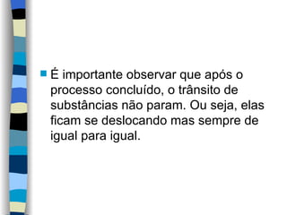 É importante observar que após o processo concluído, o trânsito de substâncias não param. Ou seja, elas ficam se deslocando mas sempre de igual para igual. 