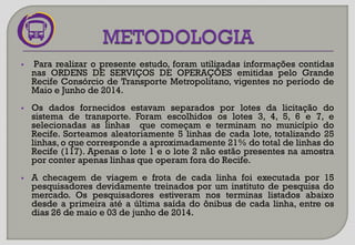 Para realizar o presente estudo, foram utilizadas informações contidas
nas ORDENS DE SERVIÇOS DE OPERAÇÕES emitidas pelo Grande
Recife Consórcio de Transporte Metropolitano, vigentes no período de
Maio e Junho de 2014.
 Os dados fornecidos estavam separados por lotes da licitação do
sistema de transporte. Foram escolhidos os lotes 3, 4, 5, 6 e 7, e
selecionadas as linhas que começam e terminam no município do
Recife. Sorteamos aleatoriamente 5 linhas de cada lote, totalizando 25
linhas, o que corresponde a aproximadamente 21% do total de linhas do
Recife (117). Apenas o lote 1 e o lote 2 não estão presentes na amostra
por conter apenas linhas que operam fora do Recife.
 A checagem de viagem e frota de cada linha foi executada por 15
pesquisadores devidamente treinados por um instituto de pesquisa do
mercado. Os pesquisadores estiveram nos terminas listados abaixo
desde a primeira até a última saída do ônibus de cada linha, entre os
dias 26 de maio e 03 de junho de 2014.
 