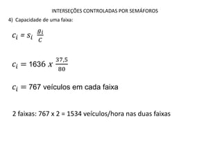 INTERSEÇÕES CONTROLADAS POR SEMÁFOROS
4) Capacidade de uma faixa:
𝑐𝑖 = 𝑠𝑖
𝑔𝑖
𝐶
2 faixas: 767 x 2 = 1534 veículos/hora nas duas faixas
𝑐𝑖 = 1636 x
37,5
80
𝑐𝑖 = 767 veículos em cada faixa
 