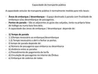 Capacidade do transporte público
A capacidade veicular do transporte público é normalmente medida para três locais:
- Áreas de embarque / desembarque – Espaço destinado à parada com finalidade de
embarque e/ou desembarque de passageiros.
- Pontos de parada – São as adjacentes às guias das calçadas, tanto na própria faixa
de tráfego ou numa baia fora dela.
- A capacidade das áreas de embarque / desembarque depende de:
- 1) Tempo de parada
- 1.1)Tempo necessário ao embarque/desembarque
- 1.2) Tempo necessário a abrir e fechar as portas.
- O tempo de parada depende de:
- a) Número de passageiros que embarca ou desembarca
- b) distância entre as paradas
- c) Procedimento de pagamento da tarifa
- d) Circulação de passageiros no interior do Ônibus
- e) Embarque de cadeiras de rodas
 