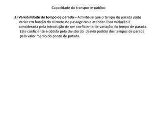 Capacidade do transporte público
2) Variabilidade do tempo de parada – Admite-se que o tempo de parada pode
variar em função do número de passageiros a atender. Essa variação é
considerada pela introdução de um coeficiente de variação do tempo de parada.
Este coeficiente é obtido pela divisão do desvio padrão dos tempos de parada
pelo valor médio do ponto de parada.
 