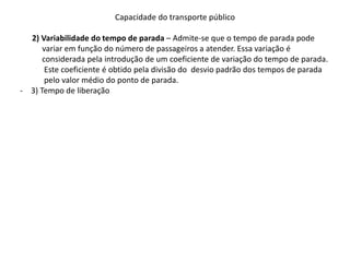 Capacidade do transporte público
2) Variabilidade do tempo de parada – Admite-se que o tempo de parada pode
variar em função do número de passageiros a atender. Essa variação é
considerada pela introdução de um coeficiente de variação do tempo de parada.
Este coeficiente é obtido pela divisão do desvio padrão dos tempos de parada
pelo valor médio do ponto de parada.
- 3) Tempo de liberação
 