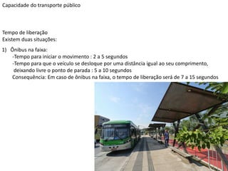 Capacidade do transporte público
Tempo de liberação
Existem duas situações:
1) Ônibus na faixa:
-Tempo para iniciar o movimento : 2 a 5 segundos
-Tempo para que o veículo se desloque por uma distância igual ao seu comprimento,
deixando livre o ponto de parada : 5 a 10 segundos
Consequência: Em caso de ônibus na faixa, o tempo de liberação será de 7 a 15 segundos
 