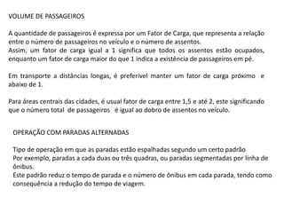 VOLUME DE PASSAGEIROS
A quantidade de passageiros é expressa por um Fator de Carga, que representa a relação
entre o número de passageiros no veículo e o número de assentos.
Assim, um fator de carga igual a 1 significa que todos os assentos estão ocupados,
enquanto um fator de carga maior do que 1 indica a existência de passageiros em pé.
Em transporte a distâncias longas, é preferível manter um fator de carga próximo e
abaixo de 1.
Para áreas centrais das cidades, é usual fator de carga entre 1,5 e até 2, este significando
que o número total de passageiros é igual ao dobro de assentos no veículo.
OPERAÇÃO COM PARADAS ALTERNADAS
Tipo de operação em que as paradas estão espalhadas segundo um certo padrão
Por exemplo, paradas a cada duas ou três quadras, ou paradas segmentadas por linha de
ônibus.
Este padrão reduz o tempo de parada e o número de ônibus em cada parada, tendo como
consequência a redução do tempo de viagem.
 