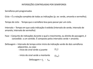 INTERSEÇÕES CONTROLADAS POR SEMÁFOROS
Semáforos pré-programados
Ciclo – É a rotação completa de todas as indicações (p. ex: verde, amarelo e vermelho).
Tempo de ciclo - Tempo que o semáforo leva para passar por um ciclo.
Intervalo – Tempo em que cada indicação é exibida (Intervalo de verde, Intervalo de
amarelo, Intervalo de vermelho)
Fase – Conjunto de indicações durante o qual o movimento, ou direito de passagem, é
concedido a um sentido. É composto pelos intervalos verde + amarelo.
Defasagem – Intervalo de tempo entre início da indicação verde de dois semáforos
adjacentes, ou seja:
- início do sinal verde a jusante
- início do sinal verde a montante
(𝑡𝑗)
(𝑡𝑚)
Defasagem = 𝑡𝑗 - 𝑡𝑚
 