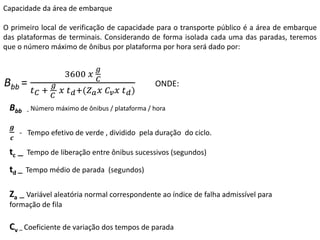 Capacidade da área de embarque
O primeiro local de verificação de capacidade para o transporte público é a área de embarque
das plataformas de terminais. Considerando de forma isolada cada uma das paradas, teremos
que o número máximo de ônibus por plataforma por hora será dado por:
Bbb =
3600 𝑥
𝑔
𝐶
𝑡𝐶 +
𝑔
𝐶
𝑥 𝑡𝑑+(𝑍𝑎𝑥 𝐶𝑣𝑥 𝑡𝑑)
ONDE:
Bbb - Número máximo de ônibus / plataforma / hora
𝒈
𝒄
- Tempo efetivo de verde , dividido pela duração do ciclo.
tc – Tempo de liberação entre ônibus sucessivos (segundos)
td – Tempo médio de parada (segundos)
Za – Variável aleatória normal correspondente ao índice de falha admissível para
formação de fila
Cv – Coeficiente de variação dos tempos de parada
 