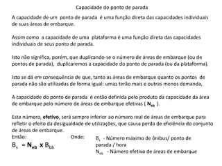 Capacidade do ponto de parada
A capacidade de um ponto de parada é uma função direta das capacidades individuais
de suas áreas de embarque.
Assim como a capacidade de uma plataforma é uma função direta das capacidades
individuais de seus ponto de parada.
Isto não significa, porém, que duplicando-se o número de áreas de embarque (ou de
pontos de parada), duplicaremos a capacidade do ponto de parada (ou da plataforma).
Isto se dá em consequência de que, tanto as áreas de embarque quanto os pontos de
parada não são utilizadas de forma igual: umas terão mais e outras menos demanda,
A capacidade do ponto de parada é então definida pelo produto da capacidade da área
de embarque pelo número de áreas de embarque efetivas ( Neb ).
Este número, efetivo, será sempre inferior ao número real de áreas de embarque para
refletir o efeito da desigualdade de utilizações, que causa perda de eficiência do conjunto
de áreas de embarque.
Então: Onde:
Bs = Neb x Bbb
Bs - Número máximo de ônibus/ ponto de
parada / hora
Neb - Número efetivo de áreas de embarque
 