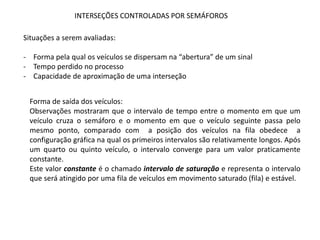 INTERSEÇÕES CONTROLADAS POR SEMÁFOROS
Situações a serem avaliadas:
- Forma pela qual os veículos se dispersam na “abertura” de um sinal
- Tempo perdido no processo
- Capacidade de aproximação de uma interseção
Forma de saída dos veículos:
Observações mostraram que o intervalo de tempo entre o momento em que um
veículo cruza o semáforo e o momento em que o veículo seguinte passa pelo
mesmo ponto, comparado com a posição dos veículos na fila obedece a
configuração gráfica na qual os primeiros intervalos são relativamente longos. Após
um quarto ou quinto veículo, o intervalo converge para um valor praticamente
constante.
Este valor constante é o chamado intervalo de saturação e representa o intervalo
que será atingido por uma fila de veículos em movimento saturado (fila) e estável.
 