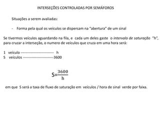 INTERSEÇÕES CONTROLADAS POR SEMÁFOROS
Situações a serem avaliadas:
- Forma pela qual os veículos se dispersam na “abertura” de um sinal
Se tivermos veículos aguardando na fila, e cada um deles gaste o intervalo de saturação ”h”,
para cruzar a interseção, o numero de veículos que cruza em uma hora será:
1 veículo --------------------------- h
S veículos -------------------------3600
S=
3600
h
em que S será a taxa de fluxo de saturação em veículos / hora de sinal verde por faixa.
 