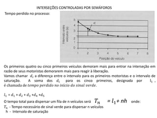 INTERSEÇÕES CONTROLADAS POR SEMÁFOROS
Tempo perdido no processo:
Os primeiros quatro ou cinco primeiros veículos demoram mais para entrar na interseção em
razão de seus motoristas demorarem mais para reagir à liberação.
Vamos chamar 𝑑𝑖 a diferença entre o intervalo para os primeiros motoristas e o intervalo de
saturação. A soma dos 𝑑𝑖 para os cinco primeiros, designada por l1 ,
é chamada de 𝑡𝑒𝑚𝑝𝑜 𝑝𝑒𝑟𝑑𝑖𝑑𝑜 𝑛𝑜 𝑖𝑛í𝑐𝑖𝑜 𝑑𝑜 𝑠𝑖𝑛𝑎𝑙 𝑣𝑒𝑟𝑑𝑒.
𝑙1 = 𝑑1 + 𝑑2 + 𝑑3 +𝑑4 +𝑑5
O tempo total para dispersar um fila de n veículos será 𝑇𝑛 = 𝑙1+ nh onde:
𝑇𝑛 - Tempo necessário de sinal verde para dispersar n veículos
h - Intervalo de saturação
 