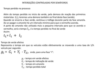 INTERSEÇÕES CONTROLADAS POR SEMÁFOROS
Além do tempo perdido no início do verde, pela demora de reação dos primeiros
motoristas (𝑙1), teremos uma demora também no final desta fase (verde).
Quando se encerra a fase verde, continua o tráfego durante parte da fase amarela.
Ao se apagar o amarelo há um intervalo mínimo para que o vermelho acenda.
A parte do amarelo não utilizada mais o pequeno intervalo para que se acenda o
vermelho, será o tempo 𝑙2, é o tempo perdido no final do verde
Assim:
𝑡𝐿= 𝑙1 + 𝑙2
Tempo de verde efetivo
Representa o tempo em que os veículos estão efetivamente se movendo a uma taxa de 1/h
veículo por segundo:
𝑔𝑖 = 𝐺𝑖 + 𝑌𝑖 - 𝑇𝑙𝑖, onde, para uma fase “i”:
𝑔𝑖 - tempo em verde efetivo
𝐺𝑖 - tempo de indicação de verde
𝑌𝑖 - tempo em amarelo
𝑇𝐿𝑖 - tempo perdido total
Tempo perdido no processo
 