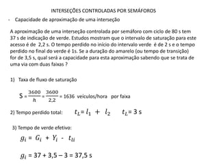 INTERSEÇÕES CONTROLADAS POR SEMÁFOROS
- Capacidade de aproximação de uma interseção
A aproximação de uma interseção controlada por semáforo com ciclo de 80 s tem
37 s de indicação de verde. Estudos mostram que o intervalo de saturação para este
acesso é de 2,2 s. O tempo perdido no início do intervalo verde é de 2 s e o tempo
perdido no final do verde é 1s. Se a duração do amarelo (ou tempo de transição)
for de 3,5 s, qual será a capacidade para esta aproximação sabendo que se trata de
uma via com duas faixas ?
1) Taxa de fluxo de saturação
S =
3600
ℎ
=
3600
2,2
= 1636 veículos/hora por faixa
2) Tempo perdido total: 𝑡𝐿= 𝑙1 + 𝑙2 𝑡𝐿= 3 s
3) Tempo de verde efetivo:
𝑔𝑖 = 𝐺𝑖 + 𝑌𝑖 - 𝑡𝑙𝑖
𝑔𝑖 = 37 + 3,5 – 3 = 37,5 s
 