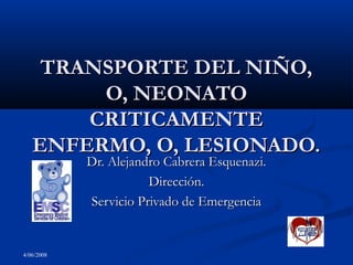 TRANSPORTE DEL NIÑO,
O, NEONATO
CRITICAMENTE
ENFERMO, O, LESIONADO.
Dr. Alejandro Cabrera Esquenazi.
Dirección.
Servicio Privado de Emergencia

4/06/2008

 