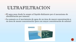  El agua pasa desde la sangre al líquido dializante por el mecanismo de
ultrafiltración por ósmosis.
 La osmosis es el movimiento de agua de un área de mayor concentración a
un área de menor concentración (pero con mayor concentración de solutos)
 