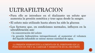 Para ello se introduce en el dializante un soluto que
aumenta la presión osmótica y trae agua desde la sangre.
El soluto más utilizado hasta ahora ha sido la glucosa
Los factores que, en condiciones normales, influyen en la
ultrafiltración son:
 la concentración del soluto
 la presión hidrostática intraperitoneal, al aumentar el volumen
del líquido infundido se extrae menos cantidad de agua.
LA PRESIÓN HIDROSTÁTICA AUMENTA EN EL PERITONEO EN LA
POSICIÓN EN PIÉ Y AL CAMINAR; Y DISMINUYE EN EL DECÚBITO
 