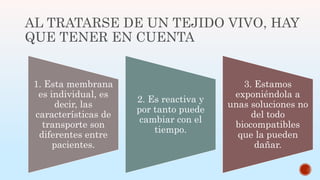 AL TRATARSE DE UN TEJIDO VIVO, HAY
QUE TENER EN CUENTA
1. Esta membrana
es individual, es
decir, las
características de
transporte son
diferentes entre
pacientes.
2. Es reactiva y
por tanto puede
cambiar con el
tiempo.
3. Estamos
exponiéndola a
unas soluciones no
del todo
biocompatibles
que la pueden
dañar.
 