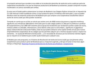 Un proyecto personal que considero muy viable es la recolección domiciliar de aceite de cocina usado por parte de
cooperativas estudiantiles a las que las empresas productoras de Biodiesel ya existentes, puedan comprarle el aceite
recolectado a un precio razonable para ambos.
En este caso el Estado podría subvencionar la compra de Biodiesel a los Colegios Publicos atravez de un impuesto de
$ 2 USD mensual a toda la población activa ( lo que produciría aprox $ 4 millones USD mensuales ), que se pueden
distribuir entre las empresas productoras de Biodiesel para que compren a las Cooperativas Estudiantiles todo el
aceite de cocina usado que ellas puedan recolectar.
Tomando en cuenta que en el Pais se calcula que existen cerca de 4000 centros de primera y segunda enseñanza,
significaría una entrada de 1000 dólares mensuales para la cada colegio público ( $ 200 para la profesora o profesor
de Cooperativismo y los $ 800 USD restantes para el grupo de estudiantes que recolectaria aceites usados de cocina,
residuos sólidos re-utilizable, reforestacion y otras labores utiles para la comunidad ) ; significaría un gigantesco
apoyo al desarrollo de la Educación Publica, toda vez que podría utilizarse como capital semilla annual para nuevos
emprendimientos cooperativos de los colegios que les permitan adquirir por si mismos equipos nuevos o reparar los
existentes, - sin ayuda del Ministerio de Educación -, y sin necesidad de atravezar por los lentisimos trámites legales
que se requiere en el Gobierno para recibir ayuda Estatal para cualquier cosa.
El Modelo para esta propuesta, es el Sistema de Recolección de Aceite de Cocina Usado que actualmente utiliza
CoopeVictoria para producir parte del Biodiesel para su maquinaria agrícola, y del que el Canal 11 hizo hace algún
tiempo un Reportaje: Reportaje Proyecto de Recoleccion de Aceite para Biodiesel - Coopevictoria
 