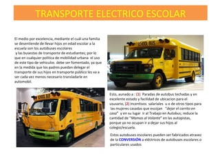 El medio por excelencia, mediante el cuál una familia
se desentiende de llevar hijos en edad escolar a la
escuela son los autobuses escolares
y las busestas de transporte de estudiantes; por lo
que en cualquier politica de mobilidad urbana el uso
de este tipo de vehiculos debe ser fomentado, ya que
en la medida que los padres puedan delegar el
transporte de sus hijos en transporte público les va a
ser cada vez menos necesario transladarle en
automobil.
Esto, aunado a : (1) Paradas de autobus techadas y en
excelente estado y facilidad de ubicacion para el
ususario, (2) incentivos salariales u o de otros tipos para
las mujeres casadas que escojan “dejar el carrito en
casa” y en su lugar ir al Trabajo en Autobus; reduce la
cantidad de “Mamas al Volante” en las autopistas,
porque ya no ocupan ir a dejar sus hijos al
colegio/escuela.
TRANSPORTE ELECTRICO ESCOLAR
Estos autobuses escolares pueden ser fabricados atravez
de la CONVERSIÓN a eléctricos de autobuses escolares o
particulares usados
 