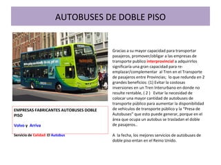 AUTOBUSES DE DOBLE PISO
Gracias a su mayor capacidad para transportar
pasajeros, promover/obligar a las empresas de
transporte publico interprovincial a adquirirlos
significaría una gran capacidad para re-
emplazar/complementar al Tren en el Transporte
de pasajeros entre Provincias; lo que redunda en 2
grandes beneficios: (1) Evitar la costosas
inversiones en un Tren Interurbano en donde no
resulte rentable, ( 2 ) Evitar la necesidad de
colocar una mayor cantidad de autobuses de
transporte público para aumentar la disponibilidad
de vehiculos de transporte público y la “Presa de
Autobuses” que esto puede generar, porque en el
área que ocupa un autobus se trasladan el doble
de pasajeros..
A la fecha, los mejores servicios de autobuses de
doble piso entan en el Reino Unido.
EMPRESAS FABRICANTES AUTOBUSES DOBLE
PISO
Volvo y Arriva
Servicio de Calidad: El Autobus
 