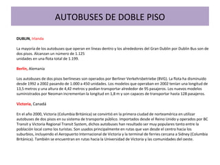 DUBLIN, Irlanda
La mayoría de los autobuses que operan en líneas dentro y los alrededores del Gran Dublin por Dublin Bus son de
dos pisos. Alcanzan un número de 1.125
unidades en una flota total de 1.199.
Berlín, Alemania
Los autobuses de dos pisos berlineses son operados por Berliner Verkehrsbetriebe (BVG). La flota ha disminuido
desde 1992 a 2002 pasando de 1.000 a 450 unidades. Los modelos que operaban en 2002 tenían una longitud de
13,5 metros y una altura de 4,42 metros y podían transportar alrededor de 95 pasajeros. Los nuevos modelos
suministrados por Neoman incrementan la longitud en 1,8 m y son capaces de transportar hasta 128 pasajeros.
Victoria, Canadá
En el año 2000, Victoria (Columbia Británica) se convirtió en la primera ciudad de norteamérica en utilizar
autobuses de dos pisos en su sistema de transporte público. Importados desde el Reino Unido y operados por BC
Transit y Victoria Regional Transit System, dichos autobuses han resultado ser muy populares tanto entre la
población local como los turistas. Son usados principalmente en rutas que van desde el centro hacia los
suburbios, incluyendo el Aeropuerto Internacional de Victoria y la terminal de ferries cercana a Sidney (Columbia
Británica). También se encuentran en rutas hacia la Universidad de Victoria y las comunidades del oeste.
AUTOBUSES DE DOBLE PISO
 