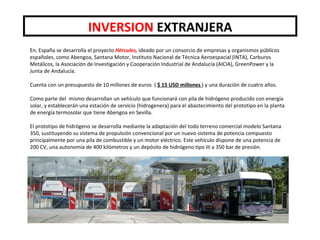 En, España se desarrolla el proyecto Hércules, ideado por un consorcio de empresas y organismos públicos
españoles, como Abengoa, Santana Motor, Instituto Nacional de Técnica Aeroespacial (INTA), Carburos
Metálicos, la Asociación de Investigación y Cooperación Industrial de Andalucía (AICIA), GreenPower y la
Junta de Andalucía.
Cuenta con un presupuesto de 10 millones de euros ( $ 15 USD millones ) y una duración de cuatro años.
Como parte del mismo desarrollan un vehículo que funcionará con pila de hidrógeno producido con energía
solar, y establecerán una estación de servicio (hidrogenera) para el abastecimiento del prototipo en la planta
de energía termosolar que tiene Abengoa en Sevilla.
El prototipo de hidrógeno se desarrolla mediante la adaptación del todo terreno comercial modelo Santana
350, sustituyendo su sistema de propulsión convencional por un nuevo sistema de potencia compuesto
principalmente por una pila de combustible y un motor eléctrico. Este vehículo dispone de una potencia de
200 CV, una autonomía de 400 kilómetros y un depósito de hidrógeno tipo III a 350 bar de presión.
INVERSION EXTRANJERA
 