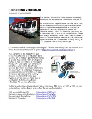 HIDROGENO VEHICULAR
Que son los "dispositivos reductores de emisiones
de CO2 en los vehiculos de combustion interna" ?;
Es un dispositivo mecánico que permite hacer mas
eficiente la combustión de la gasolina en el motor,
de modo que al ser mas eficiente el proceso de
quemado la cantidad de gasolina que no se
consume y sale "cruda" por la mufla ( El Smog es
la Gasolina Cruda que el Motor de Gasolina o Diesel
nunca llega a quemar, y que como cuando sale de la
mufla no tiene suficiente aire con el cuál reaccionar
y prender llama, se convierte en humo ( "Smog" o
CO2 ) apenas sale al aire.) disminuye.
( El dispositivo de HHO es tan seguro que la empresa “”Coca Cola Company” ëstá instalandolos en su
flotilla de camiones distribuidores de gaseosa: https://www.facebook.com/GreenFuelH2o/ )
Hay varios tipos de dispositivos que
hacen mas eficiente la combustion de la
gasolina en el motor, y por lo tanto menos
la que se desperdicia y sale cruda por la
mufla; el mas conocido es el "Hidrogeno
Vehicular" : una cajita o un cilindro del
tamaño de una botella de refresco
gaseoso de 2 litros conectado a la Bateria
del Automovil y a un tanque de agua,y
que esta constantemente tomando agua
del tanque para convertirla en H2 y
Oxigeno mediante Hidrólisis, que
inyectada en los pistones hace que la
combustion de la Gasolina/Diesel
( Biodiesel ? ) sea mas eficiente.
En teoria, estos dispositivos reducen las emisiones de CO2 entre un 50% y 90% , y hay
varios talleres en San Jose y uno en San Carlos que los instalan.
Hidrogeno Vehicular CR: https://goo.gl/NCHqn0
Hidrogeno Automotriz Evolution: https://goo.gl/gqHvGw
Hidrogenos de Costa Rica: https://goo.gl/oYgMDW
Hidrogeno Vehicular: https://goo.gl/SkHQt1
DESCARGUE EL ARCHIVO DESDE:
 