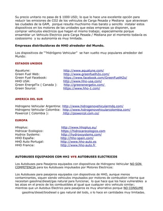 Su precio unitario no pasa de $ 1000 USD; lo que lo hace una excelente opción para
reducir las emisiones de CO2 de los vehiculos de Carga Pesada y Mediana que atraviesan
las ciudades de la GAM, porque resulta muchisimo mas barato y sencillo instalar estos
dispositivos en los motores de las unidades que estas empresas ya disponen, que
comprar vehiculos electricos que hagan el mismo trabajo; especialmente porque
ensamblar un Vehiculo Electrico para Carga Pesada / Mediana por el momento todavía es
costosisimo y su autonomía es muy limitada.
Empresas distribuidoras de HHO alrededor del Mundo.
Los dispositivos de “”Hidrógeno Vehicular” se han vuelto muy populares alrededor del
Mundo:
ESTADOS UNIDOS
Aquatune: http://www.aquatune.com/
Green Fuel Web: http://www.greenfuelh2o.com/
Green Fuel Facebook: https://www.facebook.com/GreenFuelH2o/
HHO USA: http://www.hho-usa.com/
Green EnergeTix ( Canada ): http://greenenergetix.com/
Green Source: https://www.hho-1.com/
AMERICA DEL SUR
Hidrogeno Vehicular Argentina: http://www.hidrogenovehicularmdq.com/
Hidrogeno Vehicular Colombia: http://www.hidrogenovehicularcolombia.com/
Powercol ( Colombia ): http://powercol.com.co/
EUROPA
Hhoplus: http://www.hhoplus.eu/
Hidrocar Ecologico: https://hidrocarecologico.com
Hydrox Systems: http://hydroxsystems.com/
HHO España: http://hho-spain.com/
HHO Auto Portugal: http://www.hho-auto.es
HHO Francia: http://www.hho-auto.fr
AUTOBUSES EQUIPADOS CON HH2 vrs AUTOBUSES ELECTRICOS
Los Autobuses para Pasajeros equipados con dispositivos de Hidrogeno Vehicular NO SON
COMPETENCIA para los Autobuses impulsados por Motores Electricos:
Los Autobuses para pasajeros equipados con dispositivos de HHO, aunque menos
contaminantes, siquen siendo vehiculos impulsados por motores de combustion interna que
necesitan gasolina/diesel/gas natural para funcionar, lo que hace que los hace vulnerables a
las alzas en el precio de los combustibles al igual que cualquier otro vehiculo similar;
mientras que un Autobus Electrico para pasajeros es muy ahorrativo porque NO CONSUME
gasolina/diesel/biodiesel o gas natural del todo, o lo hace en cantidades muy limitadas.
 