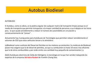 AUTOBUSES
El Autobus, como es obvio, es la piedra angular de cualquier matriz de transporte limpio porque es el
medio de transporte que permite transportar a la mayor cantidad de personas a sus trabajos en las horas
pico,  lo que ayuda sensiblemente a reducir el número de automóbiles en circulación y
consecuentemente de "presas" .
Actuamente hay 2 propuestas para Autobuses de Tecnologías que permitan reducir sensiblemente el
volumen de CO2 que estos vehiculos lanzan a la atmósfera:
(a)Biodiesel como sustituto del Diesel de Petróleo en los motores ya existentes ( la molécula de Biodiesel
posee mas oxigeno que la de diesel de petróleo, así que su combustión es hasta 10 veces mas eficiente
que la de otros combustibles y por ende emite una cantidad muy pequeña de contaminantes ) y
(b)(2) Autobuses electricos de Celda de Hidrógeno; la tecnología en la que han venido trabajando los
expertos de la empresa Ad Astra Rocket de Franklin Chang Diaz.
Autobus Biodiesel
 