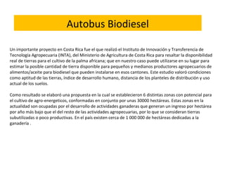 Un importante proyecto en Costa Rica fue el que realizó el Instituto de Innovación y Transferencia de
Tecnología Agropecuaria (INTA), del Ministerio de Agricultura de Costa Rica para resaltar la disponibilidad
real de tierras para el cultivo de la palma africana; que en nuestro caso puede utilizarse en su lugar para
estimar la posible cantidad de tierra disponible para pequeños y medianos productores agropecuarios de
alimentos/aceite para biodiesel que pueden instalarse en esos cantones. Este estudio valoró condiciones
como aptitud de las tierras, índice de desarrollo humano, distancia de los planteles de distribución y uso
actual de los suelos.
 
Como resultado se elaboró una propuesta en la cual se establecieron 6 distintas zonas con potencial para
el cultivo de agro-energeticos, conformadas en conjunto por unas 30000 hectáreas. Estas zonas en la
actualidad son ocupadas por el desarrollo de actividades ganaderas que generan un ingreso por hectárea
por año más bajo que el del resto de las actividades agropecuarias, por lo que se consideran tierras
subutilizadas o poco productivas. En el país existen cerca de 1 000 000 de hectáreas dedicadas a la
ganadería .
Autobus Biodiesel
 
