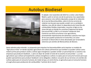 Hasta adonde pude entender, su propuesta para impulsar los biocombustibles sería impulsar un modelo de
“Agricultura mixta” en donde aquellos agricultores de cultivos alimenticios que tambien se pueden utilizar como
materia prima para producir aceite ( cultivos agro-energeticos ) puedan vender un porcentaje de su cosecha a las
empresas que producen biodiesel , ( -pero sin dejar de vender el resto de la cosecha al consumidor - ), y a los
agricultores que cultiven principalmente cultivos energéticos ( cultivos no aptos para el consumo humano pero que
pueden aprovecharse para producir biodiesel ) verse obligados a dedicar una parte de sus terrenos a la siembra de
cultivos aptos para el consumo humano; de modo tal que, en cierta forma, la agricultura para el consumo humano
y la agricultura para produccion de combustibles “caminen de la mano”.
El sábado 1 de noviembre del 2014 fuí a visitar a don Eladio
Madriz, quién es tal vez una de las personas mas capacitadas
para asesorar a los señores diputados acargo de la redacción
de la Ley de Biocombustibles, sobre la forma correcta de
redactar esa ley para que pueda cumplir con su verdadero
objetivo; mas allá de reducir la dependencia de Costa Rica de
combustibles fósibles importados, resucitar el Agro en las
zonas del país en donde los sucesivos Programas de Ajuste
Estructural PAE I y PAE II y el reciente Tratado de Libre
Comercio con EEUU arruinaron a los agricultores,
promoviendo importaciones de alimentos a precios mas bajos
de los que pueden producirse en Costa Rica; así como
promover el Desarrollo en áreas devastadas por la Ganadería
extensiva y/o siembra de Monocultivos de Banano.
Autobus Biodiesel
 