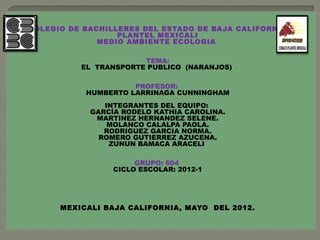 COLEGIO DE BACHILLERES DEL ESTADO DE BAJA CALIFORNIA
                  PLANTEL MEXICALI
              MEDIO AMBIENTE ECOLOGIA
                           
                       TEMA:
          EL TRANSPORTE PUBLICO (NARANJOS) 

                      PROFESOR:
           HUMBERTO LARRINAGA CUNNINGHAM
                            
               INTEGRANTES DEL EQUIPO:
            GARCÍA RODELO KATHIA CAROLINA.
             MARTINEZ HERNANDEZ SELENE.
                MOLANCO CALALPA PAOLA.
               RODRIGUEZ GARCIA NORMA.
              ROMERO GUTIERREZ AZUCENA.
                ZUNUN BAMACA ARACELI

                      GRUPO: 604
                 CICLO ESCOLAR: 2012-1
                            
                            
                            
                            
                            
      MEXICALI BAJA CALIFORNIA, MAYO DEL 2012.
 