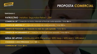 PROPOSTA COMERCIAL
TEMPORADA 2
PATROCÍNIO Inéditos: Segundas-Feiras - 23H
VINHETA DE ABERTURA 5”: 1 inserção no início de cada episódio - Total 12 ins.
VINHETA DE ENCERRAMENTO 5”: 1 inserção no final de cada episódio - Total 12 ins.
MÍDIA DE APOIO (Distribuída 40% Primetime/ 30% Vesp./ 20% Mat./ 10% Mad.)
CHAMADAS CARACTERIZADAS: Total 144 ins.
COMERCIAL 30”: 1 inserção no início, intervalo e final de cada episódio - Total 36 ins.
VINHETA DE PASSAGEM 5”: 1 inserção no meio de cada episódio - Total 12 ins.
COMERCIAL 30”: Total 22 ins.
 