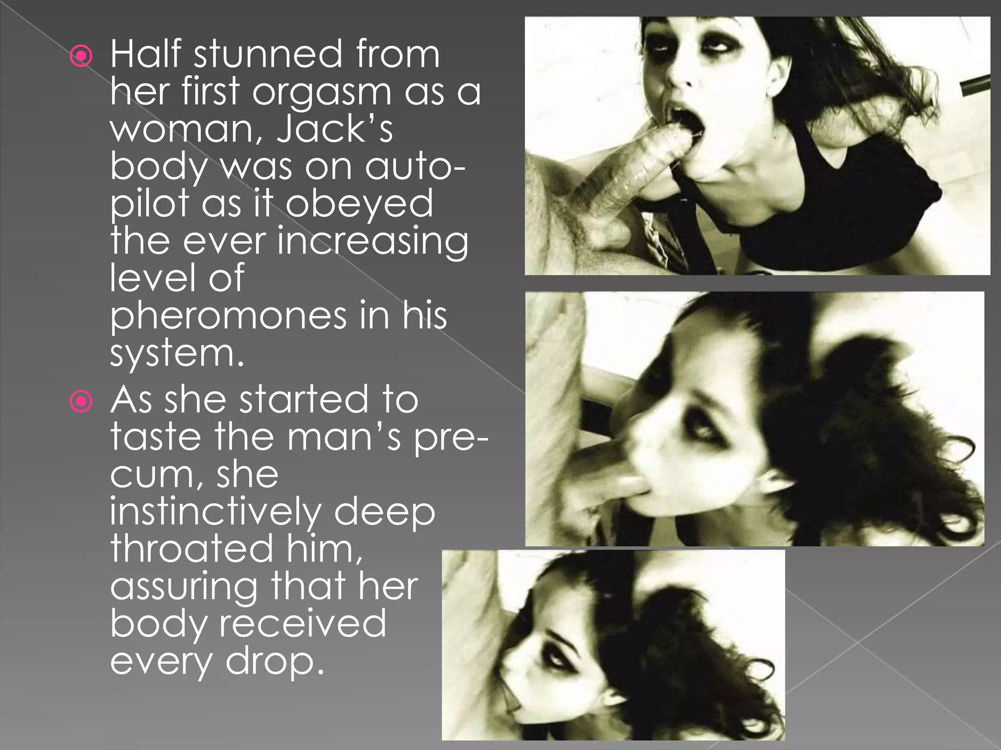Half stunned from her first orgasm as a woman, Jack’s body was on auto-pilot as it obeyed the ever increasing level of pheromones in his system.As she started to taste the man’s pre-cum, she instinctively deep throated him, assuring that her body received every drop.