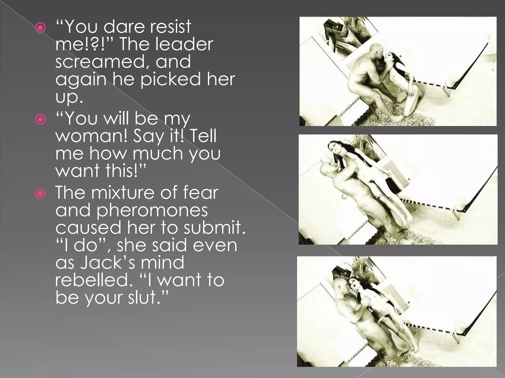 “You dare resist me!?!” The leader screamed, and again he picked her up.“You will be my woman! Say it! Tell me how much you want this!”The mixture of fear and pheromones caused her to submit. “I do”, she said even as Jack’s mind rebelled. “I want to be your slut.”