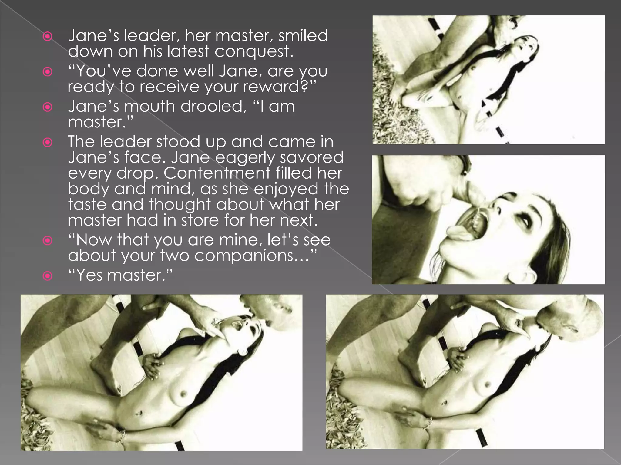 Jane’s leader, her master, smiled down on his latest conquest.“You’ve done well Jane, are you ready to receive your reward?”Jane’s mouth drooled, “I am master.”The leader stood up and came in Jane’s face. Jane eagerly savored every drop. Contentment filled her body and mind, as she enjoyed the taste and thought about what her master had in store for her next.“Now that you are mine, let’s see about your two companions…”“Yes master.”