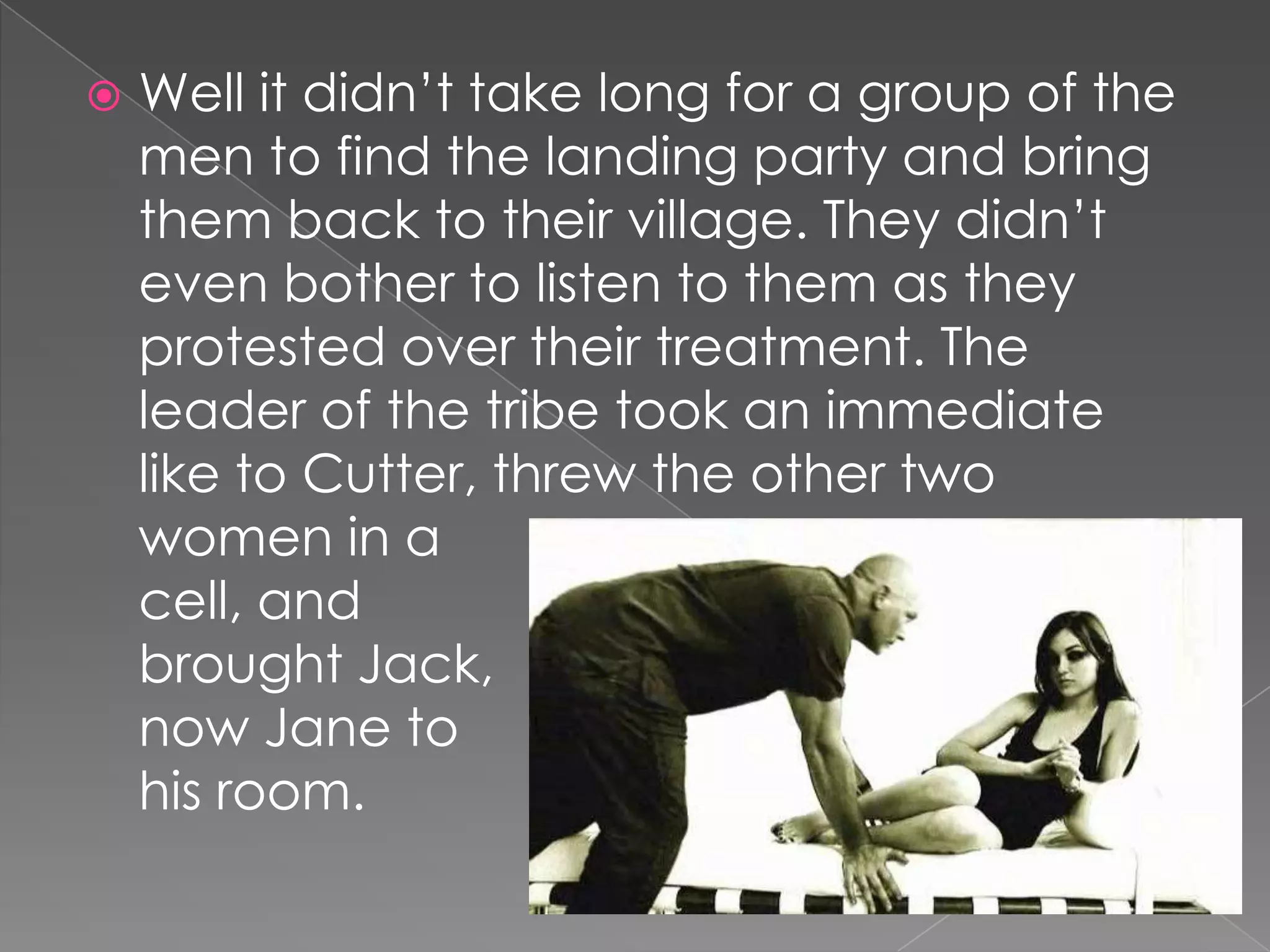 Well it didn’t take long for a group of the men to find the landing party and bring them back to their village. They didn’t even bother to listen to them as they protested over their treatment. The leader of the tribe took an immediate like to Cutter, threw the other two women in a cell, andbrought Jack,now Jane tohis room.