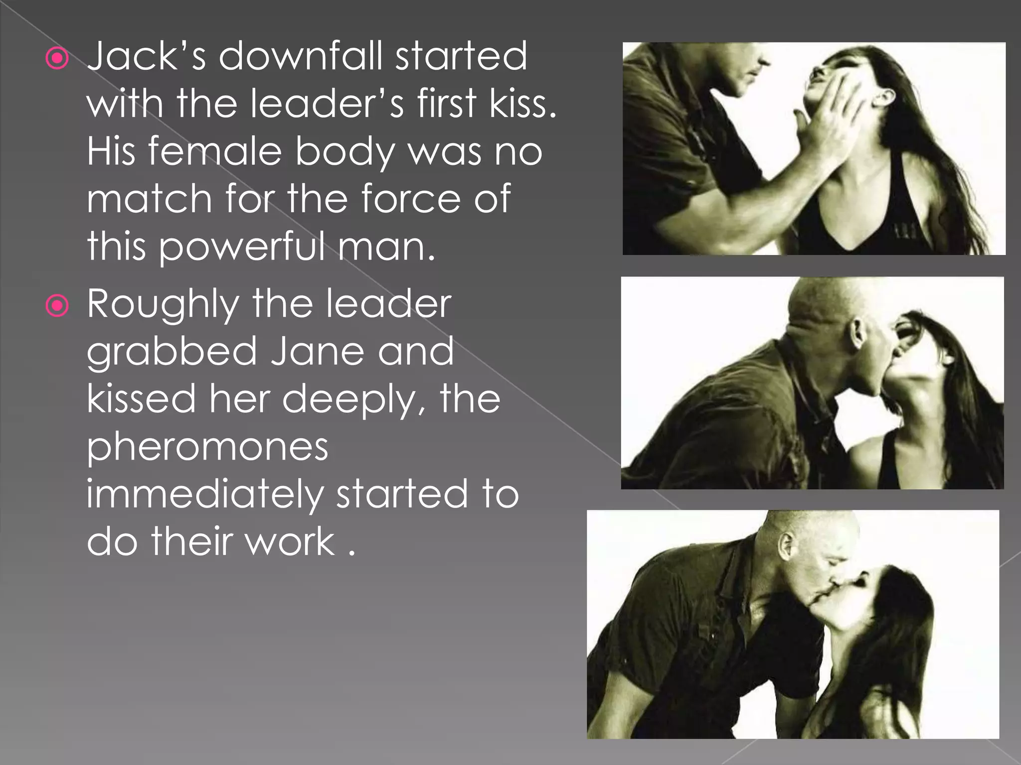 Jack’s downfall started with the leader’s first kiss. His female body was no match for the force of this powerful man.Roughly the leader grabbed Jane and kissed her deeply, the pheromones immediately started to do their work .
