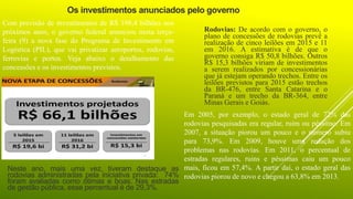 Os investimentos anunciados pelo governo
Com previsão de investimentos de R$ 198,4 bilhões nos
próximos anos, o governo federal anunciou nesta terça-
feira (9) a nova fase do Programa de Investimento em
Logística (PIL), que vai privatizar aeroportos, rodovias,
ferrovias e portos. Veja abaixo o detalhamento das
concessões e os investimentos previstos.
Rodovias: De acordo com o governo, o
plano de concessões de rodovias prevê a
realização de cinco leilões em 2015 e 11
em 2016. A estimativa é de que o
governo consiga R$ 50,8 bilhões. Outros
R$ 15,3 bilhões viriam de investimentos
a serem realizados por concessionárias
que já estejam operando trechos. Entre os
leilões previstos para 2015 estão trechos
da BR-476, entre Santa Catarina e o
Paraná e um trecho da BR-364, entre
Minas Gerais e Goiás.
Em 2005, por exemplo, o estado geral de 72% das
rodovias pesquisadas era regular, ruim ou péssimo. Em
2007, a situação piorou um pouco e o número subiu
para 73,9%. Em 2009, houve uma redução dos
problemas nas rodovias. Em 2011, o percentual de
estradas regulares, ruins e péssimas caiu um pouco
mais, ficou em 57,4%. A partir daí, o estado geral das
rodovias piorou de novo e chegou a 63,8% em 2013.
Neste ano, mais uma vez, tiveram destaque as
rodovias administradas pela iniciativa privada: 74%
foram avaliadas como ótimas e boas. Nas estradas
de gestão pública, esse percentual é de 29,3%.
 