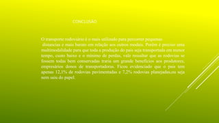 CONCLUSÃO
O transporte rodoviário é o mais utilizado para percorrer pequenas
distancias e mais barato em relação aos outros modais. Porém é preciso uma
multimodalidade para que toda a produção do pais seja transportada em menor
tempo, custo baixo e o mínimo de perdas, vale ressaltar que as rodovias se
fossem todas bem conservadas traria um grande benefícios aos produtores,
empresários donos de transportadoras. Ficou evidenciado que o pais tem
apenas 12,1% de rodovias pavimentadas e 7,2% rodovias planejadas,ou seja
nem saiu do papel.
 