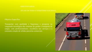 OBJETIVO GERAL
ATUAR EM TODO O TERRITÓRIO NACIONAL.
Objetivo Especifico
Transportar com qualidade e Segurança e prosperar na
vanguarda tecnológica dos sistemas de gestão e transporte de
cargas, com profissionalismo, excelência nos serviços e a
constante criação de sólidas parcerias comerciais.
 