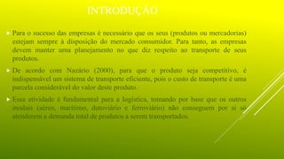 INTRODUÇÃO
 Para o sucesso das empresas é necessário que os seus (produtos ou mercadorias)
estejam sempre à disposição do mercado consumidor. Para tanto, as empresas
devem manter uma planejamento no que diz respeito ao transporte de seus
produtos.
 De acordo com Nazário (2000), para que o produto seja competitivo, é
indispensável um sistema de transporte eficiente, pois o custo de transporte é uma
parcela considerável do valor deste produto.
 Essa atividade é fundamental para a logística, tomando por base que os outros
modais (aéreo, marítimo, dutoviário e ferroviário) não conseguem por si só
atenderem a demanda total de produtos a serem transportados.
 