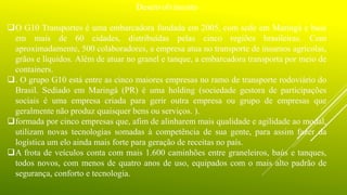 Desenvolvimento
O G10 Transportes é uma embarcadora fundada em 2005, com sede em Maringá e base
em mais de 60 cidades, distribuídas pelas cinco regiões brasileiras. Com
aproximadamente, 500 colaboradores, a empresa atua no transporte de insumos agrícolas,
grãos e líquidos. Além de atuar no granel e tanque, a embarcadora transporta por meio de
containers.
. O grupo G10 está entre as cinco maiores empresas no ramo de transporte rodoviário do
Brasil. Sediado em Maringá (PR) é uma holding (sociedade gestora de participações
sociais é uma empresa criada para gerir outra empresa ou grupo de empresas que
geralmente não produz quaisquer bens ou serviços. ).
formada por cinco empresas que, afim de alinharem mais qualidade e agilidade ao modal,
utilizam novas tecnologias somadas à competência de sua gente, para assim fazer da
logística um elo ainda mais forte para geração de receitas no país.
A frota de veículos conta com mais 1.600 caminhões entre graneleiros, baús e tanques,
todos novos, com menos de quatro anos de uso, equipados com o mais alto padrão de
segurança, conforto e tecnologia.
 