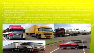  Todas as transportadoras do Grupo G10 estão certificadas dentro das normas de Qualidade. A avaliação para a
obtenção do certificado leva em consideração todos os processos administrativos das transportadoras.
 O ISO 9001 é uma norma de sistema de gestão que permite as empresas verificarem a consistência de seus
processos, medir e monitorá-los, com o objetivo de aumentar a sua competitividade, além de assegurar a
satisfação de seus clientes.
 Além disso, o G10 também conta com a aprovação Sassmaq (Sistema de Avaliação de Segurança, Saúde, Meio
Ambiente e Qualidade) e o selo da Anvisa (Agência Nacional de Vigilância Sanitária).
 O grupo G10 é formado por onze empresa são elas: G10 Semi novos,G10 Auto Posto,G10 Transportes,
Florescer, CTQT, Trasnspanorama, Transgraneleiro, Cordiolli, Rodofixa, VMH E G10 Monitoramento.
 