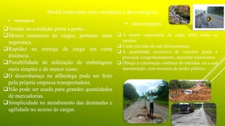 .
Modal rodoviário suas vantagens e desvantagens:
 Vantagens
Vendas na condição porta a porta.
Menos manuseio da cargas, portanto mais
segurança.
Rapidez na entrega da carga em curta
distância.
Possibilidade de utilização de embalagens
mais simples e de menor custo.
O desembaraço na alfândega pode ser feito
pela própria empresa transportadora.
Não pode ser usado para grandes quantidades
de mercadorias.
Simplicidade no atendimento das demandas e
agilidade no acesso às cargas.
 desvantagens
 A menor capacidade de carga entre todos os
modais.
 Custo elevado da sua infraestrutura.
 A quantidade excessiva de veículos ajuda a
provocar congestionamento, trazendo transtornos.
 Obriga a construção contínua de estradas, ou a sua
manutenção, com recursos de poder público.
 