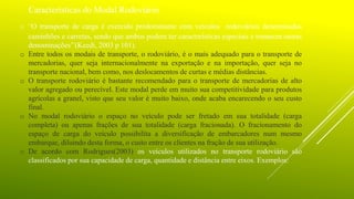 Características do Modal Rodoviário
o ‘‘O transporte de carga é exercido predominante com veículos rodoviários denominados
caminhões e carretas, sendo que ambos podem ter características especiais e tomarem outras
denominações’’(Keedi, 2003 p 101).
o Entre todos os modais de transporte, o rodoviário, é o mais adequado para o transporte de
mercadorias, quer seja internacionalmente na exportação e na importação, quer seja no
transporte nacional, bem como, nos deslocamentos de curtas e médias distâncias.
o O transporte rodoviário é bastante recomendado para o transporte de mercadorias de alto
valor agregado ou perecível. Este modal perde em muito sua competitividade para produtos
agrícolas a granel, visto que seu valor é muito baixo, onde acaba encarecendo o seu custo
final.
o No modal rodoviário o espaço no veículo pode ser fretado em sua totalidade (carga
completa) ou apenas frações de sua totalidade (carga fracionada). O fracionamento do
espaço de carga do veículo possibilita a diversificação de embarcadores num mesmo
embarque, diluindo desta forma, o custo entre os clientes na fração de sua utilização.
o De acordo com Rodrigues(2003) os veículos utilizados no transporte rodoviário são
classificados por sua capacidade de carga, quantidade e distância entre eixos. Exemplos:
 