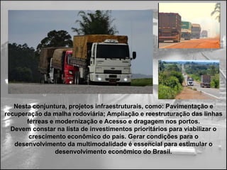 Nesta conjuntura, projetos infraestruturais, como: Pavimentação e
recuperação da malha rodoviária; Ampliação e reestruturação das linhas
       férreas e modernização e Acesso e dragagem nos portos.
  Devem constar na lista de investimentos prioritários para viabilizar o
        crescimento econômico do país. Gerar condições para o
   desenvolvimento da multimodalidade é essencial para estimular o
                 desenvolvimento econômico do Brasil.
 