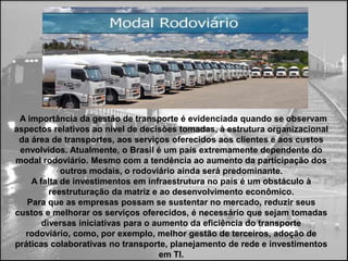 A importância da gestão de transporte é evidenciada quando se observam
aspectos relativos ao nível de decisões tomadas, à estrutura organizacional
 da área de transportes, aos serviços oferecidos aos clientes e aos custos
 envolvidos. Atualmente, o Brasil é um país extremamente dependente do
modal rodoviário. Mesmo com a tendência ao aumento da participação dos
            outros modais, o rodoviário ainda será predominante.
    A falta de investimentos em infraestrutura no país é um obstáculo à
        reestruturação da matriz e ao desenvolvimento econômico.
   Para que as empresas possam se sustentar no mercado, reduzir seus
custos e melhorar os serviços oferecidos, é necessário que sejam tomadas
 diversas iniciativas para o aumento da eficiência do transporte rodoviário,
    como, por exemplo, melhor gestão de terceiros, adoção de práticas
 colaborativas no transporte, planejamento de rede e investimentos em TI.
 