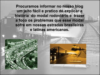 Procuramos informar no nosso blog
 um jeito fácil e pratico de explicar a
história do modal rodoviário e trazer
a foco os problemas que esse modal
sofre em nossas estradas brasileiras
         e latinas americanas.
 
