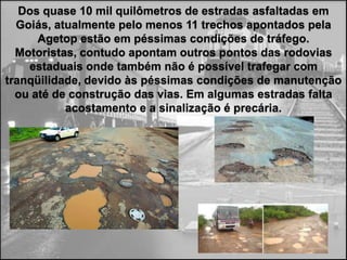 Dos quase 10 mil quilômetros de estradas asfaltadas em
  Goiás, atualmente pelo menos 11 trechos apontados pela
Agetop estão em péssimas condições de tráfego. Motoristas,
contudo apontam outros pontos das rodovias estaduais onde
também não é possível trafegar com tranqüilidade, devido às
  péssimas condições de manutenção ou até de construção
    das vias. Em algumas estradas falta acostamento e a
                   sinalização é precária.
 